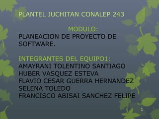 PLANTEL JUCHITAN CONALEP 243

             MODULO:
PLANEACION DE PROYECTO DE
SOFTWARE.

INTEGRANTES DEL EQUIPO1:
AMAYRANI TOLENTINO SANTIAGO
HUBER VASQUEZ ESTEVA
FLAVIO CESAR GUERRA HERNANDEZ
SELENA TOLEDO
FRANCISCO ABISAI SANCHEZ FELIPE

                                  1
 