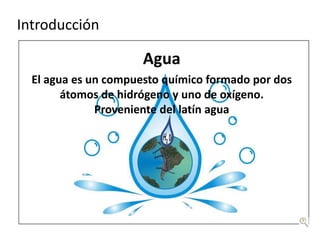 Introducción

                      Agua
  El agua es un compuesto químico formado por dos
        átomos de hidrógeno y uno de oxígeno.
              Proveniente del latín agua
 
