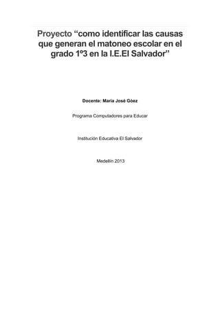 Proyecto “como identificar las causas
que generan el matoneo escolar en el
   grado 1º3 en la I.E.El Salvador”




            Docente: María José Gòez


        Programa Computadores para Educar




          Institución Educativa El Salvador




                   Medellín 2013
 