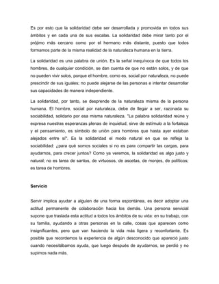 Es por esto que la solidaridad debe ser desarrollada y promovida en todos sus
ámbitos y en cada una de sus escalas. La solidaridad debe mirar tanto por el
prójimo más cercano como por el hermano más distante, puesto que todos
formamos parte de la misma realidad de la naturaleza humana en la tierra.

La solidaridad es una palabra de unión. Es la señal inequívoca de que todos los
hombres, de cualquier condición, se dan cuenta de que no están solos, y de que
no pueden vivir solos, porque el hombre, como es, social por naturaleza, no puede
prescindir de sus iguales; no puede alejarse de las personas e intentar desarrollar
sus capacidades de manera independiente.

La solidaridad, por tanto, se desprende de la naturaleza misma de la persona
humana. El hombre, social por naturaleza, debe de llegar a ser, razonada su
sociabilidad, solidario por esa misma naturaleza. "La palabra solidaridad reúne y
expresa nuestras esperanzas plenas de inquietud, sirve de estímulo a la fortaleza
y el pensamiento, es símbolo de unión para hombres que hasta ayer estaban
alejados entre sí". Es la solidaridad el modo natural en que se refleja la
sociabilidad: ¿para qué somos sociales si no es para compartir las cargas, para
ayudarnos, para crecer juntos? Como ya veremos, la solidaridad es algo justo y
natural; no es tarea de santos, de virtuosos, de ascetas, de monjes, de políticos;
es tarea de hombres.



Servicio


Servir implica ayudar a alguien de una forma espontánea, es decir adoptar una
actitud permanente de colaboración hacia los demás. Una persona servicial
supone que traslada esta actitud a todos los ámbitos de su vida: en su trabajo, con
su familia, ayudando a otras personas en la calle, cosas que aparecen como
insignificantes, pero que van haciendo la vida más ligera y reconfortante. Es
posible que recordemos la experiencia de algún desconocido que apareció justo
cuando necesitábamos ayuda, que luego después de ayudarnos, se perdió y no
supimos nada más.
 