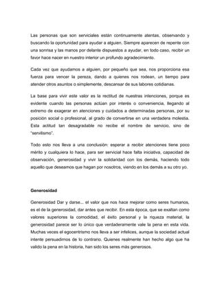 Las personas que son serviciales están continuamente atentas, observando y
buscando la oportunidad para ayudar a alguien. Siempre aparecen de repente con
una sonrisa y las manos por delante dispuestos a ayudar, en todo caso, recibir un
favor hace nacer en nuestro interior un profundo agradecimiento.

Cada vez que ayudamos a alguien, por pequeño que sea, nos proporciona esa
fuerza para vencer la pereza, dando a quienes nos rodean, un tiempo para
atender otros asuntos o simplemente, descansar de sus labores cotidianas.

La base para vivir este valor es la rectitud de nuestras intenciones, porque es
evidente cuando las personas actúan por interés o conveniencia, llegando al
extremo de exagerar en atenciones y cuidados a determinadas personas, por su
posición social o profesional, al grado de convertirse en una verdadera molestia.
Esta actitud tan desagradable no recibe el nombre de servicio, sino de
“servilismo”.

Todo esto nos lleva a una conclusión: esperar a recibir atenciones tiene poco
mérito y cualquiera lo hace, para ser servicial hace falta iniciativa, capacidad de
observación, generosidad y vivir la solidaridad con los demás, haciendo todo
aquello que deseamos que hagan por nosotros, viendo en los demás a su otro yo.




Generosidad

Generosidad Dar y darse... el valor que nos hace mejorar como seres humanos,
es el de la generosidad, dar antes que recibir. En esta época, que se exaltan como
valores superiores la comodidad, el éxito personal y la riqueza material, la
generosidad parece ser lo único que verdaderamente vale la pena en esta vida.
Muchas veces el egocentrismo nos lleva a ser infelices, aunque la sociedad actual
intente persuadirnos de lo contrario. Quienes realmente han hecho algo que ha
valido la pena en la historia, han sido los seres más generosos.
 