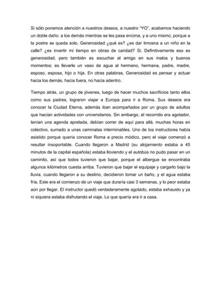 Si sólo ponemos atención a nuestros deseos, a nuestro “YO”, acabamos haciendo
un doble daño: a los demás mientras se les pasa encima, y a uno mismo, porque a
la postre se queda solo. Generosidad ¿qué es? ¿es dar limosna a un niño en la
calle? ¿es invertir mi tiempo en obras de caridad? Si. Definitivamente eso es
generosidad, pero también es escuchar al amigo en sus malos y buenos
momentos; es llevarle un vaso de agua al hermano, hermana, padre, madre,
esposo, esposa, hijo o hija. En otras palabras, Generosidad es pensar y actuar
hacia los demás, hacia fuera, no hacia adentro.

Tiempo atrás, un grupo de jóvenes, luego de hacer muchos sacrificios tanto ellos
como sus padres, lograron viajar a Europa para ir a Roma. Sus deseos era
conocer la Ciudad Eterna, además iban acompañados por un grupo de adultos
que hacían actividades con universitarios. Sin embargo, el recorrido era agotador,
tenían una agenda apretada, debían correr de aquí para allá, muchas horas en
colectivo, sumado a unas caminatas interminables. Uno de los instructores había
asistido porque quería conocer Roma a precio módico, pero el viaje comenzó a
resultar insoportable. Cuando llegaron a Madrid (su alojamiento estaba a 45
minutos de la capital española) estaba lloviendo y el autobús no pudo pasar en un
caminito, así que todos tuvieron que bajar, porque el albergue se encontraba
algunos kilómetros cuesta arriba. Tuvieron que bajar el equipaje y cargarlo bajo la
lluvia, cuando llegaron a su destino, decidieron tomar un baño, y el agua estaba
fría. Este era el comienzo de un viaje que duraría casi 3 semanas, y lo peor estaba
aún por llegar. El instructor quedó verdaderamente agotado, estaba exhausto y ya
ni siquiera estaba disfrutando el viaje. Lo que quería era ir a casa.
 
