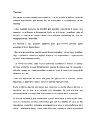 Voluntad

Los seres humanos poseen una capacidad que los mueve a realizar cosas de
manera intencionada, por encima de las dificultades o contratiempos de las
mismas.

Todas nuestras acciones se orientan por aquellas situaciones o cosas que
aparecen como buenas ante nosotros, desde las actividades recreativas hasta el
empeño por mejorar en nuestro trabajo, sacar adelante a la familia y ser cada vez
más productivos y eficientes.

En relación a esta cuestión, podemos decir que nuestra voluntad opera
principalmente en dos sentidos:

- De manera espontánea cuando nos sentimos motivados y convencidos a realizar
algo, como salir a pasear con alguien, empezar con un pasatiempo, organizar una
reunión, asistir al entrenamiento...

- De forma consciente, cada vez que debemos esforzarnos a realizar las cosas:
terminar el informe a pesar del cansancio, estudiar la materia que no nos gusta o
dificulta, recoger las cosas que están fuera de su lugar, levantarnos a pesar de la
falta de sueño, etc.

Todo esto representa la forma más pura del ejercicio de la voluntad, porque
llegamos a la decisión de actuar contando con los inconvenientes.

En lo cotidiano, algunas actividades que iniciamos con gusto, al poco tiempo se
convierten en un reto o un desafío poco deseable. De esta manera, nos
enfrentamos con una disyuntiva: abandonar o continuar con estas actividades.

La falta de voluntad, puede evidenciarse cuando retrasamos el inicio de una labor;
cuando priorizamos aquellas actividades que son más fáciles en lugar de las
importantes y urgentes, o siempre que esperamos a tener el ánimo suficiente para
actuar. La falta de voluntad posee varios síntomas, ninguno de nosotros escapa al
 