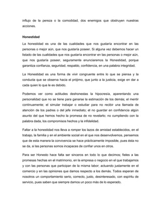 influjo de la pereza o la comodidad, dos enemigos que obstruyen nuestras
acciones.


Honestidad

La honestidad es una de las cualidades que nos gustaría encontrar en las
personas o mejor aún, que nos gustaría poseer. Si alguna vez debemos hacer un
listado de las cualidades que nos gustaría encontrar en las personas o mejor aún,
que nos gustaría poseer, seguramente enunciaremos la Honestidad, porque
garantiza confianza, seguridad, respaldo, confidencia, en una palabra integridad.

La Honestidad es una forma de vivir congruente entre lo que se piensa y la
conducta que se observa hacia el prójimo, que junto a la justicia, exige en dar a
cada quien lo que le es debido.

Podemos ver como actitudes deshonestas la hipocresía, aparentando una
personalidad que no se tiene para ganarse la estimación de los demás; el mentir
continuamente; el simular trabajar o estudiar para no recibir una llamada de
atención de los padres o del jefe inmediato; el no guardar en confidencia algún
asunto del que hemos hecho la promesa de no revelarlo; no cumpliendo con la
palabra dada, los compromisos hechos y la infidelidad.

Faltar a la honestidad nos lleva a romper los lazos de amistad establecidos, en el
trabajo, la familia y en el ambiente social en el que nos desenvolvemos, pensemos
que de esta manera la convivencia se hace prácticamente imposible, pues ésta no
se da, si las personas somos incapaces de confiar unos en otros.

Para ser Honesto hace falta ser sinceros en todo lo que decimos; fieles a las
promesas hechas en el matrimonio, en la empresa o negocio en el que trabajamos
y con las personas que participan de la misma labor; actuando justamente en el
comercio y en las opiniones que damos respecto a los demás. Todos esperan de
nosotros un comportamiento serio, correcto, justo, desinteresado, con espíritu de
servicio, pues saben que siempre damos un poco más de lo esperado.
 