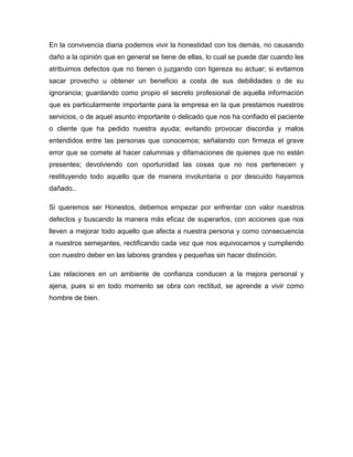 En la convivencia diaria podemos vivir la honestidad con los demás, no causando
daño a la opinión que en general se tiene de ellas, lo cual se puede dar cuando les
atribuimos defectos que no tienen o juzgando con ligereza su actuar; si evitamos
sacar provecho u obtener un beneficio a costa de sus debilidades o de su
ignorancia; guardando como propio el secreto profesional de aquella información
que es particularmente importante para la empresa en la que prestamos nuestros
servicios, o de aquel asunto importante o delicado que nos ha confiado el paciente
o cliente que ha pedido nuestra ayuda; evitando provocar discordia y malos
entendidos entre las personas que conocemos; señalando con firmeza el grave
error que se comete al hacer calumnias y difamaciones de quienes que no están
presentes; devolviendo con oportunidad las cosas que no nos pertenecen y
restituyendo todo aquello que de manera involuntaria o por descuido hayamos
dañado..

Si queremos ser Honestos, debemos empezar por enfrentar con valor nuestros
defectos y buscando la manera más eficaz de superarlos, con acciones que nos
lleven a mejorar todo aquello que afecta a nuestra persona y como consecuencia
a nuestros semejantes, rectificando cada vez que nos equivocamos y cumpliendo
con nuestro deber en las labores grandes y pequeñas sin hacer distinción.

Las relaciones en un ambiente de confianza conducen a la mejora personal y
ajena, pues si en todo momento se obra con rectitud, se aprende a vivir como
hombre de bien.
 