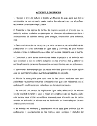 ACCIONES A EMPRENDER

1. Plantear el proyecto cultural al director y/o titulares de grupo para que den su
autorización, de ser necesario, poder realizar las adecuaciones que el profesor
recomiende para mejorar la propuesta.

2. Presentar a los padres de familia, de manera general, el proyecto que se
pretende realizar y solicitar su apoyo para las diferentes situaciones (permisos y
autorizaciones de traslado, tiempo para ensayos, cooperación para alimentos,
etc).

3. Gestionar los medios de transporte que serán necesarios para el traslado de los
participantes de cada comunidad al lugar sede y viceversa; de igual manera
solicitar o rentar el mobiliario (mesas, sillas, etc) que sea necesario para el evento.

4. Comunicar, a partir de las aprobaciones dadas, el proyecto a los alumnos para
que conozcan lo que se estará realizando en los próximos días y obtener su
opinión al respecto para crear los acuerdos correspondientes para las actividades.

5. Seleccionar, de manera grupal, las piezas musicales que sean de mayor agrado
para los alumnos teniendo en cuenta los propósitos del proyecto.

6. Montar la coreografía para cada una de las piezas musicales que será
presentado y buscar los vestuarios correspondientes que serán necesarios para la
participación en el intercambio cultural con las demás comunidades.

7. Se realizará una jornada de limpieza del lugar sede y elaboración de adornos
con la finalidad de tener el lugar lo mejor presentable posible se llevará a cabo
esta jornada para brindar un ambiente adecuado para el evento, por tal motivo
también se realizarán los adornos que se distribuirán por la escuela para dar una
ambientación adecuada.

8. El montaje del mobiliario y decoraciones en la sede para procurar que los
participantes y acompañantes de los mismos estén cómodos y disfruten del
 