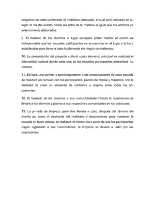 programa se debe contemplar el mobiliario adecuado, el cual será colocado en su
lugar el día del evento desde las ocho de la mañana al igual que los adornos ya
anteriormente elaborados.

9. El traslado de los alumnos al lugar sedepara poder realizar el evento es
indispensable que las escuelas participantes se encuentren en el lugar y la hora
establecidos para llevar a cabo lo planeado sin ningún contratiempo.

10. La presentación del proyecto cultural como elemento principal se realizará el
intercambio cultural donde cada una de las escuelas participantes presentará su
número.

11. Se hará una comida y convivioposterior a las presentaciones de cada escuela
se realizará un convivio con los participantes, padres de familia y maestros, con la
finalidad de crear un ambiente de confianza y respeto entre todos los ahí
presentes.

12. El traslado de los alumnos a sus comunidadesterminada la convivencia se
llevará a los alumnos y padres a sus respectivas comunidades en los autobuses.

13. La jornada de limpieza generalse llevará a cabo después del término del
evento así como el desmonte del mobiliario y decoraciones para mantener la
escuela en buen estado, se realizará el mismo día a partir de que los participantes
hayan regresado a sus comunidades, la limpieza se llevará a cabo por los
practicantes.
 