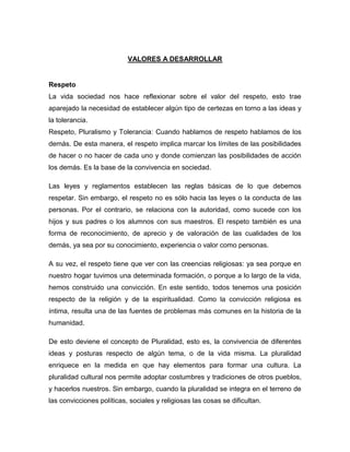 VALORES A DESARROLLAR


Respeto
La vida sociedad nos hace reflexionar sobre el valor del respeto, esto trae
aparejado la necesidad de establecer algún tipo de certezas en torno a las ideas y
la tolerancia.
Respeto, Pluralismo y Tolerancia: Cuando hablamos de respeto hablamos de los
demás. De esta manera, el respeto implica marcar los límites de las posibilidades
de hacer o no hacer de cada uno y donde comienzan las posibilidades de acción
los demás. Es la base de la convivencia en sociedad.

Las leyes y reglamentos establecen las reglas básicas de lo que debemos
respetar. Sin embargo, el respeto no es sólo hacia las leyes o la conducta de las
personas. Por el contrario, se relaciona con la autoridad, como sucede con los
hijos y sus padres o los alumnos con sus maestros. El respeto también es una
forma de reconocimiento, de aprecio y de valoración de las cualidades de los
demás, ya sea por su conocimiento, experiencia o valor como personas.

A su vez, el respeto tiene que ver con las creencias religiosas: ya sea porque en
nuestro hogar tuvimos una determinada formación, o porque a lo largo de la vida,
hemos construido una convicción. En este sentido, todos tenemos una posición
respecto de la religión y de la espiritualidad. Como la convicción religiosa es
íntima, resulta una de las fuentes de problemas más comunes en la historia de la
humanidad.

De esto deviene el concepto de Pluralidad, esto es, la convivencia de diferentes
ideas y posturas respecto de algún tema, o de la vida misma. La pluralidad
enriquece en la medida en que hay elementos para formar una cultura. La
pluralidad cultural nos permite adoptar costumbres y tradiciones de otros pueblos,
y hacerlos nuestros. Sin embargo, cuando la pluralidad se integra en el terreno de
las convicciones políticas, sociales y religiosas las cosas se dificultan.
 