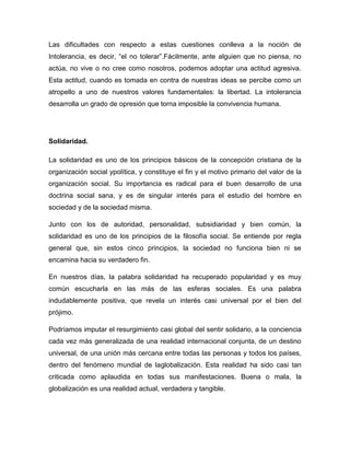 Las dificultades con respecto a estas cuestiones conlleva a la noción de
Intolerancia, es decir, “el no tolerar”.Fácilmente, ante alguien que no piensa, no
actúa, no vive o no cree como nosotros, podemos adoptar una actitud agresiva.
Esta actitud, cuando es tomada en contra de nuestras ideas se percibe como un
atropello a uno de nuestros valores fundamentales: la libertad. La intolerancia
desarrolla un grado de opresión que torna imposible la convivencia humana.




Solidaridad.

La solidaridad es uno de los principios básicos de la concepción cristiana de la
organización social ypolítica, y constituye el fin y el motivo primario del valor de la
organización social. Su importancia es radical para el buen desarrollo de una
doctrina social sana, y es de singular interés para el estudio del hombre en
sociedad y de la sociedad misma.

Junto con los de autoridad, personalidad, subsidiaridad y bien común, la
solidaridad es uno de los principios de la filosofía social. Se entiende por regla
general que, sin estos cinco principios, la sociedad no funciona bien ni se
encamina hacia su verdadero fin.

En nuestros días, la palabra solidaridad ha recuperado popularidad y es muy
común escucharla en las más de las esferas sociales. Es una palabra
indudablemente positiva, que revela un interés casi universal por el bien del
prójimo.

Podríamos imputar el resurgimiento casi global del sentir solidario, a la conciencia
cada vez más generalizada de una realidad internacional conjunta, de un destino
universal, de una unión más cercana entre todas las personas y todos los países,
dentro del fenómeno mundial de laglobalización. Esta realidad ha sido casi tan
criticada como aplaudida en todas sus manifestaciones. Buena o mala, la
globalización es una realidad actual, verdadera y tangible.
 