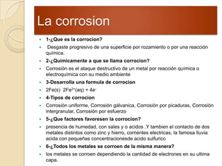 La corrosion
 1-¿Que es la corrocion?
 Desgaste progresivo de una superficie por rozamiento o por una reacción
química.
 2-¿Quimicamente a que se llama corrocion?
 Corrosión es el ataque destructivo de un metal por reacción química o
electroquímica con su medio ambiente
 3-Desarrolla una formula de corrocion
 2Fe(s) 2Fe2+(aq) + 4e-
 4-Tipos de corrocion
 Corrosión uniforme, Corrosión gálvanica, Corrosión por picaduras, Corrosión
intergranular, Corrosión por esfuerzo
 5-¿Que factores favoresen la corrocion?
 presencia de humedad, con sales y o acidos .Y tambien el contacto de dos
metales distintos como zinc y hierro, corrientes electricas, la famosa lluvia
acida con pequeñas concentracionesde acido sulfurico
 6-¿Todos los metales se corroen de la misma manera?
 los metales se corroen dependiendo la cantidad de electrones en su ultima
capa.
 
