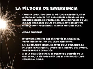 La píldora de emergencia
• También conocido como el método emergente, es un
método anticonceptivo para usarse después de una
relación sexual sin protección. Está compuesta de las
mismas hormonas de las píldoras anticonceptivas
(estrógeno y progestina), pero en mayores dosis.
• ¿Como funciona?
• Interviene antes de que se efectúe el embarazo,
dependiendo del dia del ciclo menstrual:
• 1. Si la relacion sexual es antes de la ovulacion, la
pildora impide que el ovulo sea liberado del ovario,
demorando la ovulación.
• 2. Si la relación sexual es durante o después de la
ovulacion, la píldora evita que el espermatozoide
fecunde al ovulo.
 