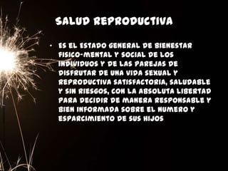 Salud Reproductiva
• Es el Estado general de bienestar
fisico-mental y social de los
individuos y de las parejas de
disfrutar de una vida sexual y
reproductiva satisfactoria, saludable
y sin riesgos, con la absoluta libertad
para decidir de manera responsable y
bien informada sobre el numero y
esparcimiento de sus hijos
 
