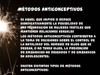 Métodos anticonceptivos
• Es aquel que impide o reduce
significativamente la posibilidad de
una fecundación en mujeres fértiles que
mantienen relaciones sexuales
• Los métodos anticonceptivos contribuyen a
la toma de decisiones sobre el control de
la natalidad del número de hijos que se
desean, o no tener hijos, la prevención
de embarazos no deseados y de embarazos
en adolescentes.
• Existen distintos tipos de métodos
anticonceptivos:
 