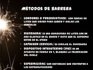 Métodos de barrera
• Condones o preservativos: son fundas de
latex que sirven para cubrir y aislar los
genitales
• Diafragma: Es una semiesfera de latex con un
aro elastico en el borde y evita que el esperma
entre en el utero
• Capuchon cervical: es similar al diafragma
• Dispositivo intrauterino (DIU): es un
aparato en forma de T, bloquea la fecundacion
del ovulo
• Espermicidas: Son sustancias que destruyen a
los espermatozoides
 