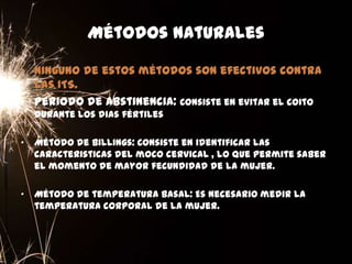 Métodos naturales
• Ninguno de estos métodos son efectivos contra
las ITS.
• Periodo de abstinencia: Consiste en evitar el coito
durante los dias fértiles
• Método de Billings: Consiste en identificar las
caracteristicas del moco cervical , lo que permite saber
el momento de mayor fecundidad de la mujer.
• Método de temperatura basal: Es necesario medir la
temperatura corporal de la mujer.
 