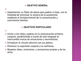  OBJETIVO GENERAL

 Implementar un Taller de danza para padres e hijos, con la
finalidad de estimular la mejora de la autoestima
mediante el fortalecimiento de la comunicación y
convivencia familiar.
 OBJETIVOS PARTICULARES

 Iniciar a los niños y padres en la comunicación artística
corporal, posibilitando a través de este lenguaje el
intercambio mutuo de sensaciones y movimientos.
 Fortalecer el vínculo afectivo con sus padres.
 Promover la expresión corporal y la confianza.
 Respetar ideas, emociones, y sensaciones propias y de los
otros.
 