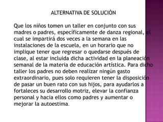 ALTERNATIVA DE SOLUCIÓN
Que los niños tomen un taller en conjunto con sus
madres o padres, específicamente de danza regional, el
cual se impartirá dos veces a la semana en las
instalaciones de la escuela, en un horario que no
implique tener que regresar o quedarse después de
clase, al estar incluida dicha actividad en la planeación
semanal de la materia de educación artística. Para dicho
taller los padres no deben realizar ningún gasto
extraordinario, pues solo requieren tener la disposición
de pasar un buen rato con sus hijos, para ayudarlos a
fortaleces su desarrollo motriz, elevar la confianza
personal y hacia ellos como padres y aumentar o
mejorar la autoestima.
 
