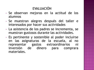 EVALUACIÓN
• Se observan mejoras en la actitud de los
alumnos
• Se muestran alegres después del taller e
interesados por hacer sus actividades
• La asistencia de los padres se incrementa, se
muestran gustosos durante las actividades.
• Es pertinente y sostenible al poder incluirse
en las asignaturas de la escuela, al no
representar gastos extraordinarios ni
inversión de dinero para comprara
materiales.
 
