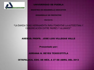 UNIVERSIDAD DE PUEBLA
MAESTRIA EN DESARROLLO EDUCATIVO
DESARROLLO DE PROYECTOS
PROYECTO:
“LA DANZA COMO HERRAMIENTA PARA FOMENTAR LA AUTOESTIMA Y
COMUNICACIÓN ENTRE PADRES Y ALUMNOS”
ASESOR: PROFR. JOSE LUIS VILLEGAS VALLE
Presentado por:
ADRIANA N. REYES TEXOCOTITLA
IXTAPALUCA, EDO. DE MÉX. A 27 DE ABRIL DEL 2013
 