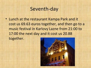 Seventh-day
• Lunch at the restaurant Kampa Park and it
cost us 69.63 euros together, and then go to a
music festival in Karlovy Lazne from 21:00 to
17:00 the next day and it cost us 20.88
together.
 