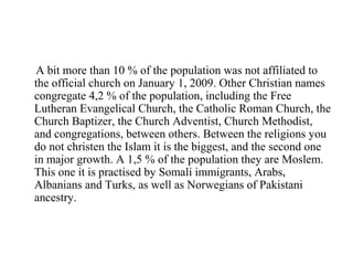 A bit more than 10 % of the population was not affiliated to
the official church on January 1, 2009. Other Christian names
congregate 4,2 % of the population, including the Free
Lutheran Evangelical Church, the Catholic Roman Church, the
Church Baptizer, the Church Adventist, Church Methodist,
and congregations, between others. Between the religions you
do not christen the Islam it is the biggest, and the second one
in major growth. A 1,5 % of the population they are Moslem.
This one it is practised by Somali immigrants, Arabs,
Albanians and Turks, as well as Norwegians of Pakistani
ancestry.
 