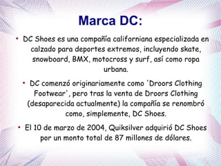 Marca DC:
●
DC Shoes es una compañía californiana especializada en
calzado para deportes extremos, incluyendo skate,
snowboard, BMX, motocross y surf, así como ropa
urbana.
●
DC comenzó originariamente como 'Droors Clothing
Footwear', pero tras la venta de Droors Clothing
(desaparecida actualmente) la compañía se renombró
como, simplemente, DC Shoes.
●
El 10 de marzo de 2004, Quiksilver adquirió DC Shoes
por un monto total de 87 millones de dólares.
 