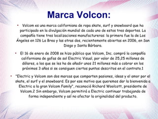 Marca Volcon:
●
Volcom es una marca californiana de ropa skate, surf y snowboard que ha
participado en la divulgación mundial de cada uno de estos tres deportes. La
compañía tiene tres localizaciones manufactureras: la primera fue la de Los
Ángeles en 126 La Brea y las otras dos, recientemente abiertas en 2006, en San
Diego y Santa Bárbara.
●
El 16 de enero de 2008 se hizo público que Volcom, Inc. compró la compañía
californiana de gafas de sol Electric Visual, por valor de 25,25 millones de
dólares, a los que se les ha de añadir unos 21 millones más a cobrar en los
próximos 3 años si se consiguen ciertos puntos descritos en el contrato.1
●
"Electric y Volcom son dos marcas que comparten pasiones, ideas y el amor por el
skate, el surf y el snowboard. Es por ese motivo que queremos dar la bienvenida a
Electric a la gran Volcom Family", reconoció Richard Woolcott, presidente de
Volcom.2 Sin embargo, Volcom permitirá a Electric continuar trabajando de
forma independiente y así no afectar la originalidad del producto.
 