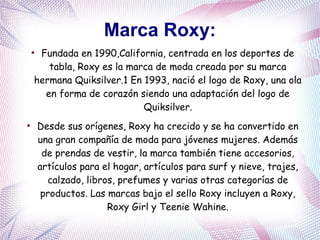 Marca Roxy:
●
Fundada en 1990,California, centrada en los deportes de
tabla, Roxy es la marca de moda creada por su marca
hermana Quiksilver.1 En 1993, nació el logo de Roxy, una ola
en forma de corazón siendo una adaptación del logo de
Quiksilver.
●
Desde sus orígenes, Roxy ha crecido y se ha convertido en
una gran compañía de moda para jóvenes mujeres. Además
de prendas de vestir, la marca también tiene accesorios,
artículos para el hogar, artículos para surf y nieve, trajes,
calzado, libros, prefumes y varias otras categorías de
productos. Las marcas bajo el sello Roxy incluyen a Roxy,
Roxy Girl y Teenie Wahine.
 