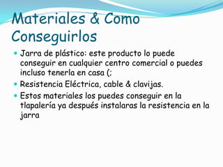 Materiales & Como
Conseguirlos
 Jarra de plástico: este producto lo puede
conseguir en cualquier centro comercial o puedes
incluso tenerla en casa (;
 Resistencia Eléctrica, cable & clavijas.
 Estos materiales los puedes conseguir en la
tlapalería ya después instalaras la resistencia en la
jarra
 
