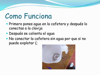 Como Funciona
 Primero pones agua en la cafetera y después lo
conectas a la clavija
 Después se calienta el agua
 No conectar la cafetera sin agua por que si no
puede explotar (;
 