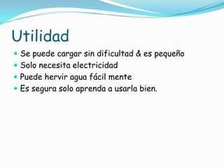Utilidad
 Se puede cargar sin dificultad & es pequeño
 Solo necesita electricidad
 Puede hervir agua fácil mente
 Es segura solo aprenda a usarla bien.
 
