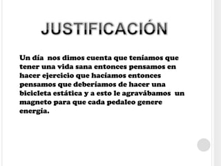 Un día nos dimos cuenta que teníamos que
tener una vida sana entonces pensamos en
hacer ejercicio que hacíamos entonces
pensamos que deberíamos de hacer una
bicicleta estática y a esto le agravábamos un
magneto para que cada pedaleo genere
energía.
 