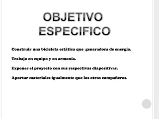 Construir una bicicleta estática que generadora de energía.
Trabajo en equipo y en armonía.
Exponer el proyecto con sus respectivas diapositivas.
Aportar materiales igualmente que los otros compañeros.
 