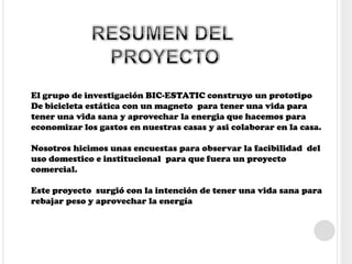 El grupo de investigación BIC-ESTATIC construyo un prototipo
De bicicleta estática con un magneto para tener una vida para
tener una vida sana y aprovechar la energia que hacemos para
economizar los gastos en nuestras casas y asi colaborar en la casa.
Nosotros hicimos unas encuestas para observar la facibilidad del
uso domestico e institucional para que fuera un proyecto
comercial.
Este proyecto surgió con la intención de tener una vida sana para
rebajar peso y aprovechar la energía
 