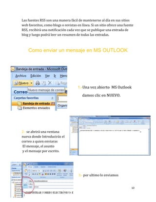 10
Las fuentes RSS son una manera fácil de mantenerse al día en sus sitios
web favoritos, como blogs o revistas en línea. Si un sitio ofrece una fuente
RSS, recibirá una notificación cada vez que se publique una entrada de
blog y luego podrá leer un resumen de todas las entradas.
Como enviar un mensaje en MS OUTLOOK
1.-Una vez abierto MS Outlook
damos clic en NUEVO.
2.- se abrirá una ventana
nueva donde Introducirás el
correo a quien enviaras
El mensaje, el asunto
y el mensaje por escrito.
3.- por ultimo lo enviamos
 