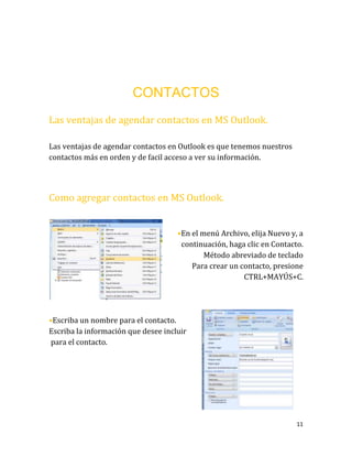 11
CONTACTOS
Las ventajas de agendar contactos en MS Outlook.
Las ventajas de agendar contactos en Outlook es que tenemos nuestros
contactos más en orden y de facil acceso a ver su información.
Como agregar contactos en MS Outlook.
•En el menú Archivo, elija Nuevo y, a
continuación, haga clic en Contacto.
Método abreviado de teclado
Para crear un contacto, presione
CTRL+MAYÚS+C.
•Escriba un nombre para el contacto.
Escriba la información que desee incluir
para el contacto.
 