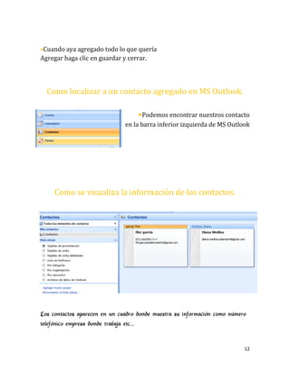 12
•Cuando aya agregado todo lo que quería
Agregar haga clic en guardar y cerrar.
Como localizar a un contacto agregado en MS Outlook.
•Podemos encontrar nuestros contacto
en la barra inferior izquierda de MS Outlook
Como se visualiza la información de los contactos.
Los contactos aparecen en un cuadro donde muestra su información como número
telefónico empresa donde trabaja etc…
 
