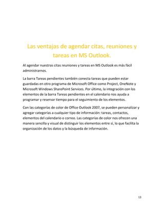 13
Las ventajas de agendar citas, reuniones y
tareas en MS Outlook.
Al agendar nuestras citas reuniones y tareas en MS Outlook es más fácil
administrarnos.
La barra Tareas pendientes también conecta tareas que pueden estar
guardadas en otro programa de Microsoft Office como Project, OneNote y
Microsoft Windows SharePoint Services. Por último, la integración con los
elementos de la barra Tareas pendientes en el calendario nos ayuda a
programar y reservar tiempo para el seguimiento de los elementos.
Con las categorías de color de Office Outlook 2007, se pueden personalizar y
agregar categorías a cualquier tipo de información: tareas, contactos,
elementos del calendario o correo. Las categorías de color nos ofrecen una
manera sencilla y visual de distinguir los elementos entre sí, lo que facilita la
organización de los datos y la búsqueda de información.
 