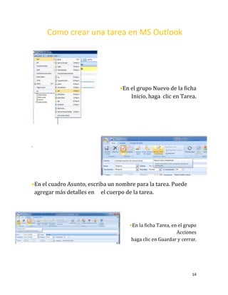 14
Como crear una tarea en MS Outlook
•En el grupo Nuevo de la ficha
Inicio, haga clic en Tarea.
.
•En el cuadro Asunto, escriba un nombre para la tarea. Puede
agregar más detalles en el cuerpo de la tarea.
•En la ficha Tarea, en el grupo
Acciones
haga clic en Guardar y cerrar.
 
