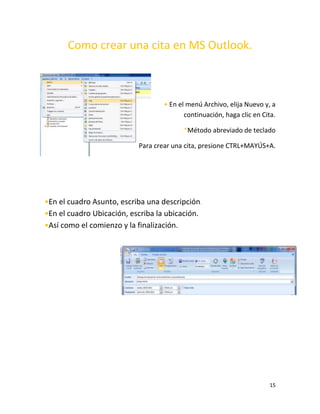 15
Como crear una cita en MS Outlook.
• En el menú Archivo, elija Nuevo y, a
continuación, haga clic en Cita.
*Método abreviado de teclado
Para crear una cita, presione CTRL+MAYÚS+A.
•En el cuadro Asunto, escriba una descripción.
•En el cuadro Ubicación, escriba la ubicación.
•Así como el comienzo y la finalización.
 