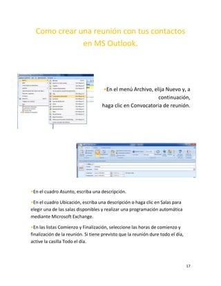 17
Como crear una reunión con tus contactos
en MS Outlook.
•En el menú Archivo, elija Nuevo y, a
continuación,
haga clic en Convocatoria de reunión.
•En el cuadro Asunto, escriba una descripción.
•En el cuadro Ubicación, escriba una descripción o haga clic en Salas para
elegir una de las salas disponibles y realizar una programación automática
mediante Microsoft Exchange.
•En las listas Comienzo y Finalización, seleccione las horas de comienzo y
finalización de la reunión. Si tiene previsto que la reunión dure todo el día,
active la casilla Todo el día.
 