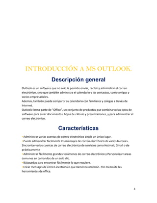 3
INTRODUCCIÓN A MS OUTLOOK.
Descripción general
Outlook es un software que no solo le permite enviar, recibir y administrar el correo
electrónico, sino que también administra el calendario y los contactos, como amigos y
socios empresariales.
Además, también puede compartir su calendario con familiares y colegas a través de
Internet.
Outlook forma parte de “Office”, un conjunto de productos que combina varios tipos de
software para crear documentos, hojas de cálculo y presentaciones, y para administrar el
correo electrónico.
Características
•Administrar varias cuentas de correo electrónico desde un único lugar.
•Puede administrar fácilmente los mensajes de correo electrónico de varios buzones.
Sincronice varias cuentas de correo electrónico de servicios como Hotmail, Gmail o de
prácticamente
•Administrar fácilmente grandes volúmenes de correo electrónico y Personalizar tareas
comunes en comandos de un solo clic.
•Búsquedas para encontrar fácilmente lo que requiere.
•Crear mensajes de correo electrónico que llamen la atención. Por medio de las
herramientas de office.
 