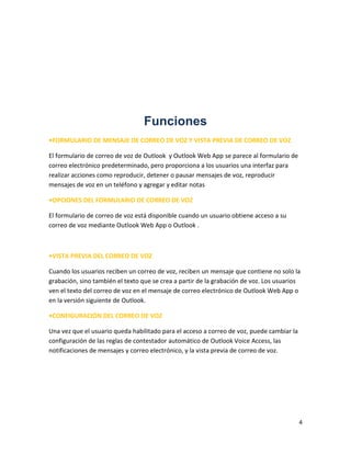 4
Funciones
•FORMULARIO DE MENSAJE DE CORREO DE VOZ Y VISTA PREVIA DE CORREO DE VOZ
El formulario de correo de voz de Outlook y Outlook Web App se parece al formulario de
correo electrónico predeterminado, pero proporciona a los usuarios una interfaz para
realizar acciones como reproducir, detener o pausar mensajes de voz, reproducir
mensajes de voz en un teléfono y agregar y editar notas
•OPCIONES DEL FORMULARIO DE CORREO DE VOZ
El formulario de correo de voz está disponible cuando un usuario obtiene acceso a su
correo de voz mediante Outlook Web App o Outlook .
•VISTA PREVIA DEL CORREO DE VOZ
Cuando los usuarios reciben un correo de voz, reciben un mensaje que contiene no solo la
grabación, sino también el texto que se crea a partir de la grabación de voz. Los usuarios
ven el texto del correo de voz en el mensaje de correo electrónico de Outlook Web App o
en la versión siguiente de Outlook.
•CONFIGURACIÓN DEL CORREO DE VOZ
Una vez que el usuario queda habilitado para el acceso a correo de voz, puede cambiar la
configuración de las reglas de contestador automático de Outlook Voice Access, las
notificaciones de mensajes y correo electrónico, y la vista previa de correo de voz.
 