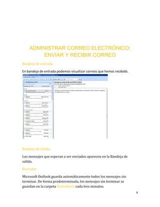 8
ADMINISTRAR CORREO ELECTRÓNICO:
ENVIAR Y RECIBIR CORREO
Bandeja de entrada.
En bandeja de entrada podemos visualizar correos que hemos recibido.
Bandeja de Salida.
Los mensajes que esperan a ser enviados aparecen en la Bandeja de
salida.
Borrador
Microsoft Outlook guarda automáticamente todos los mensajes sin
terminar. De forma predeterminada, los mensajes sin terminar se
guardan en la carpeta Borradores cada tres minutos.
 