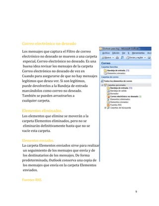 9
Correo electrónico no deseado
Los mensajes que captura el Filtro de correo
electrónico no deseado se mueven a una carpeta
especial, Correo electrónico no deseado. Es una
buena idea revisar los mensajes de la carpeta
Correo electrónico no deseado de vez en
Cuando para asegurarse de que no hay mensajes
legítimos que desea ver. Si son legítimos,
puede devolverlos a la Bandeja de entrada
marcándolos como correo no deseado.
También se pueden arrastrarlos a
cualquier carpeta.
Elementos eliminados.
Los elementos que elimine se moverán a la
carpeta Elementos eliminados, pero no se
eliminarán definitivamente hasta que no se
vacíe esta carpeta.
Elementos enviados.
La carpeta Elementos enviados sirve para realizar
un seguimiento de los mensajes que envía y de
los destinatarios de los mensajes. De forma
predeterminada, Outlook conserva una copia de
los mensajes que envía en la carpeta Elementos
enviados.
Fuentes RSS.
 
