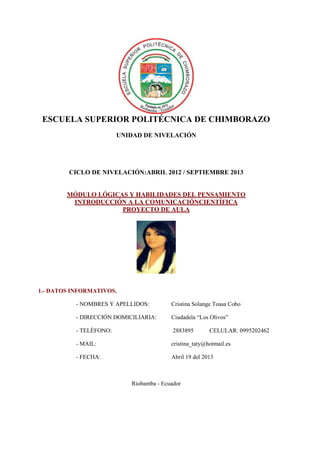 ESCUELA SUPERIOR POLITÉCNICA DE CHIMBORAZO
UNIDAD DE NIVELACIÓN
CICLO DE NIVELACIÓN:ABRIL 2012 / SEPTIEMBRE 2013
MÓDULO LÓGICAS Y HABILIDADES DEL PENSAMIENTO
INTRODUCCIÓN A LA COMUNICACIÓNCIENTÍFICA
PROYECTO DE AULA
1.- DATOS INFORMATIVOS.
- NOMBRES Y APELLIDOS: Cristina Solange Toasa Cobo
- DIRECCIÓN DOMICILIARIA: Ciudadela “Los Olivos”
- TELÉFONO: 2883895 CELULAR: 0995202462
- MAIL: cristina_taty@hotmail.es
- FECHA: Abril 19 del 2013
Riobamba - Ecuador
 