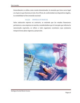Plan Contable
Rodríguez Escobal Marita Yecenia
Página 8
Generalmente se utiliza como común denominador, la moneda que tiene curso legal
en el país en que funciona el ente. En el Perú, de conformidad con dispositivos legales,
la contabilidad se lleva moneda nacional.
3.1.2.1 EMPRESA EN MARCHA
Salvo indicación expresa en contrario, se entiende que los estados financieros
pertenecen a una empresa en marcha, considerándose que el concepto que informa la
mencionada expresión, se refiere a todo organismo económico cuya existencia
temporal tiene plena vigencia y proyección.
 
