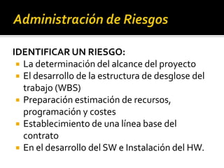 IDENTIFICAR UN RIESGO:
 La determinación del alcance del proyecto
 El desarrollo de la estructura de desglose del
trabajo (WBS)
 Preparación estimación de recursos,
programación y costes
 Establecimiento de una línea base del
contrato
 En el desarrollo del SW e Instalación del HW.
 