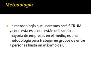 La metodología que usaremos será SCRUM
ya que esta es la que están utilizando la
mayoría de empresas en el medio, es una
metodología para trabajar en grupos de entre
3 personas hasta un máximo de 8.
 