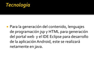  Para la generación del contenido, lenguajes
de programación jsp y HTML para generación
del portal web y el IDE Eclipse para desarrollo
de la aplicaciónAndroid, este se realizará
netamente en java.
 